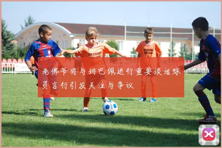 老佛爷将与姆巴佩进行重要谈话球员言行引发关注与争议