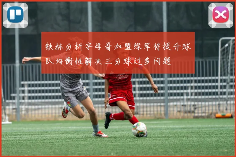 铁林分析字母哥加盟绿军将提升球队均衡性解决三分球过多问题