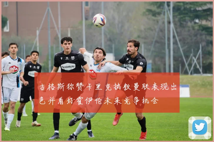吉格斯称赞卡里克执教曼联表现出色并看好霍伊伦未来竞争机会