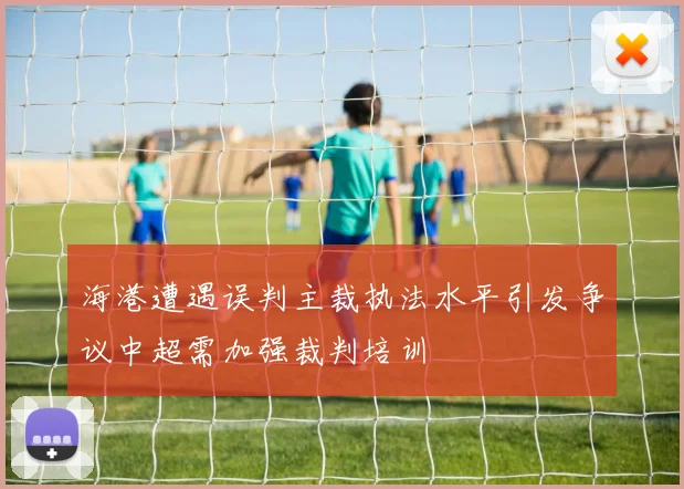 海港遭遇误判主裁执法水平引发争议中超需加强裁判培训