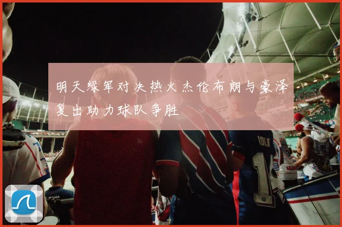 明天绿军对决热火杰伦布朗与豪泽复出助力球队争胜