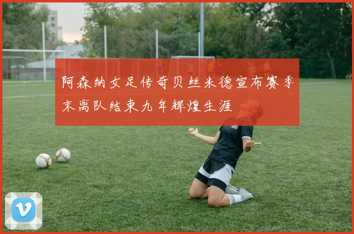阿森纳女足传奇贝丝米德宣布赛季末离队结束九年辉煌生涯