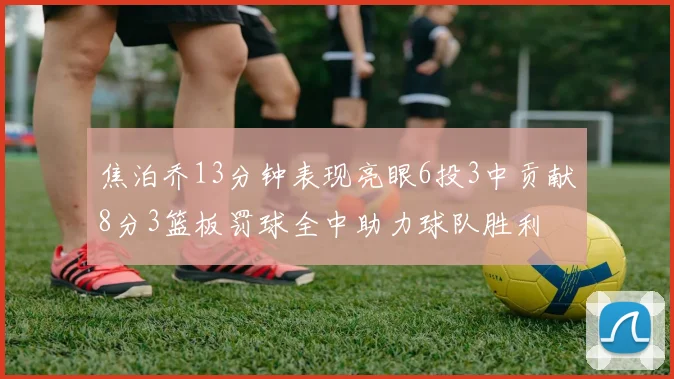 焦泊乔13分钟表现亮眼6投3中贡献8分3篮板罚球全中助力球队胜利