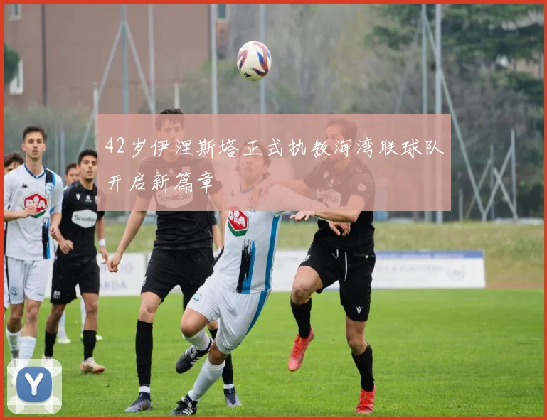 42岁伊涅斯塔正式执教海湾联球队开启新篇章