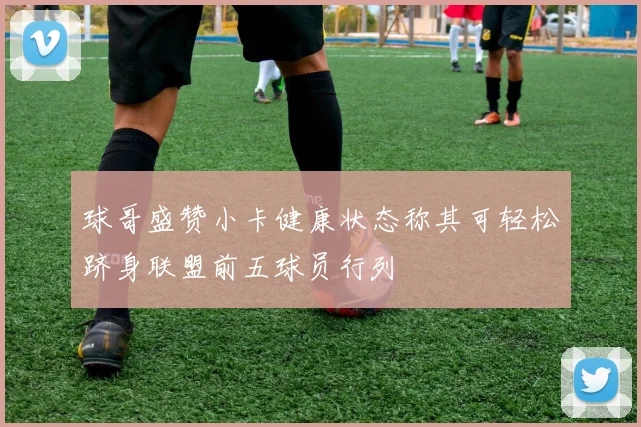球哥盛赞小卡健康状态称其可轻松跻身联盟前五球员行列