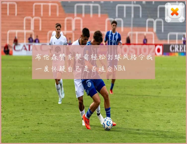 布伦森赞东契奇轻松打球风格令我一度怀疑自己是否适合NBA