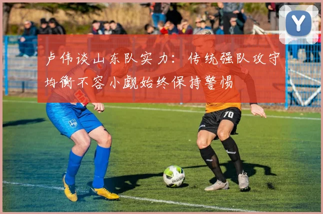 卢伟谈山东队实力：传统强队攻守均衡不容小觑始终保持警惕