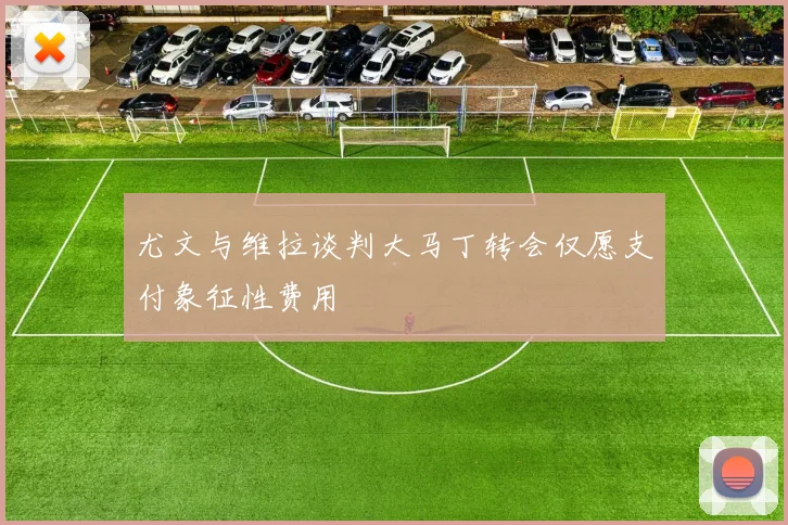尤文与维拉谈判大马丁转会仅愿支付象征性费用