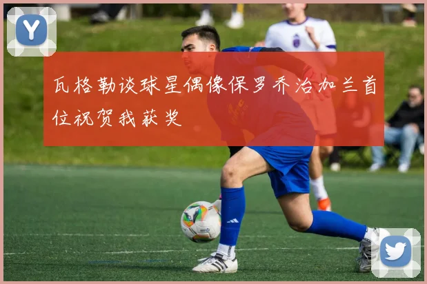 瓦格勒谈球星偶像保罗乔治加兰首位祝贺我获奖